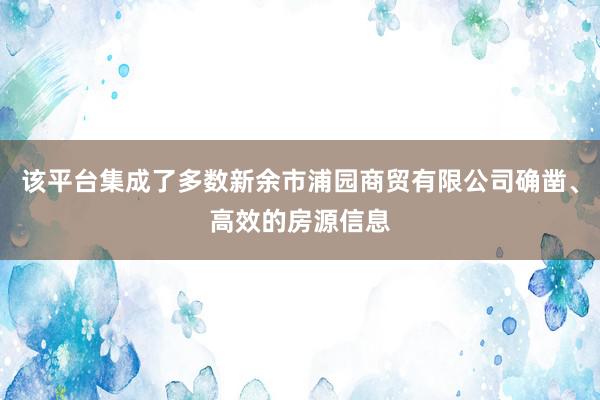 该平台集成了多数新余市浦园商贸有限公司确凿、高效的房源信息