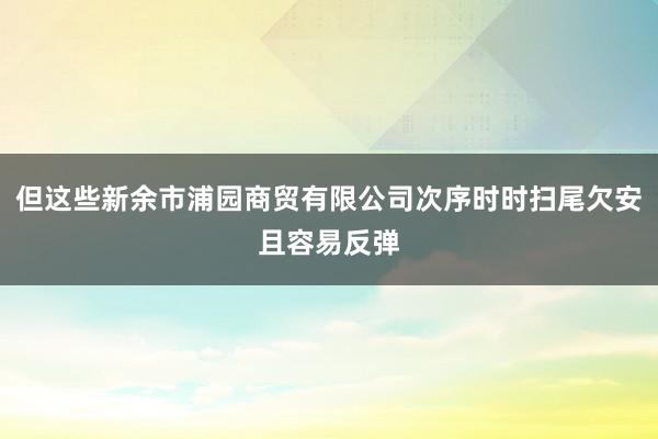 但这些新余市浦园商贸有限公司次序时时扫尾欠安且容易反弹