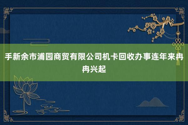 手新余市浦园商贸有限公司机卡回收办事连年来冉冉兴起