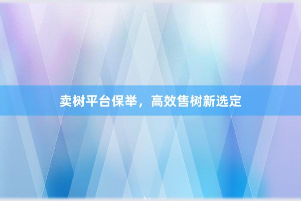 卖树平台保举，高效售树新选定