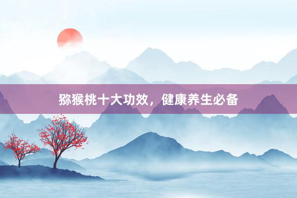 猕猴桃十大功效，健康养生必备