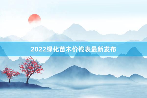 2022绿化苗木价钱表最新发布