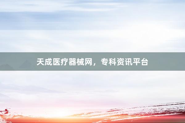 天成医疗器械网，专科资讯平台